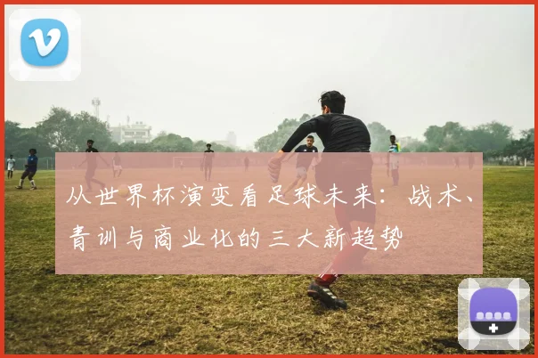 从世界杯演变看足球未来:战术、青训与商业化的三大新趋势