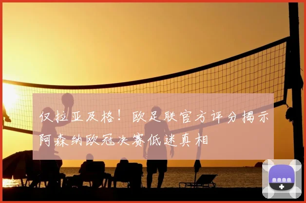 仅拉亚及格!欧足联官方评分揭示阿森纳欧冠决赛低迷真相