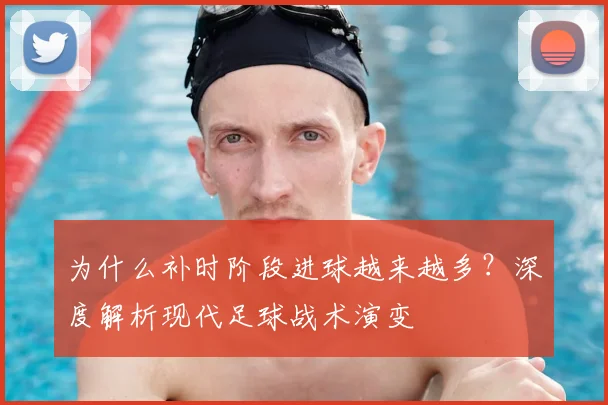 为什么补时阶段进球越来越多？深度解析现代足球战术演变