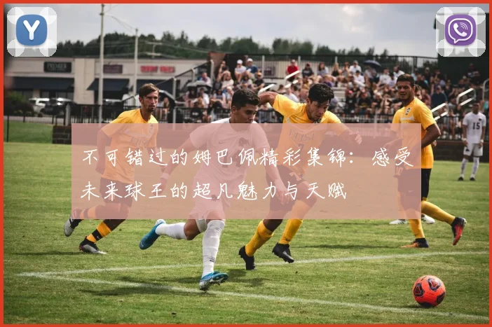 不可错过的姆巴佩精彩集锦：感受未来球王的超凡魅力与天赋