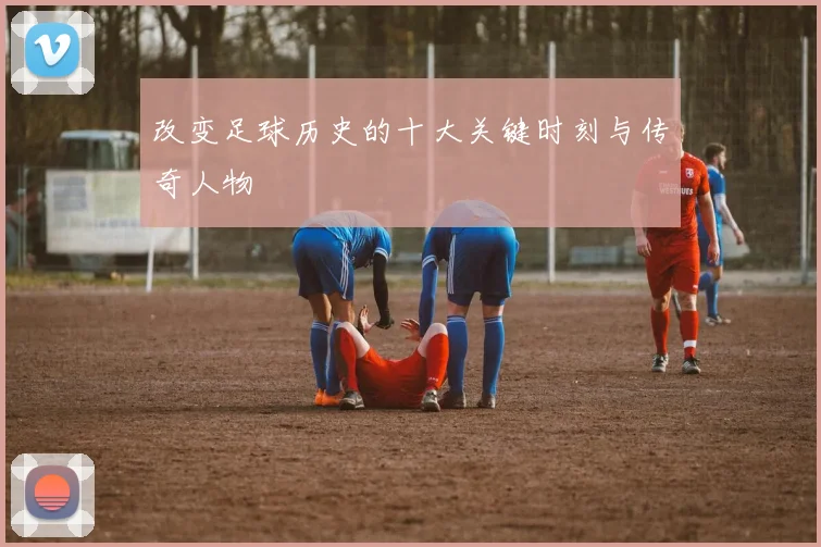 改变足球历史的十大关键时刻与传奇人物