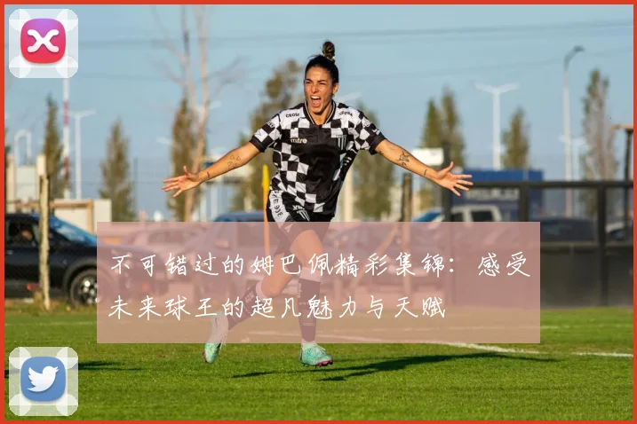 不可错过的姆巴佩精彩集锦：感受未来球王的超凡魅力与天赋