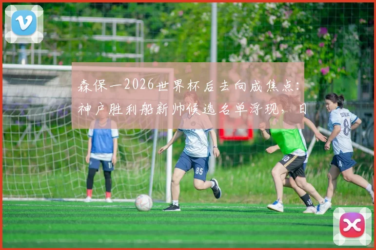 森保一2026世界杯后去向成焦点：神户胜利船新帅候选名单浮现，日本队帅位恐生变