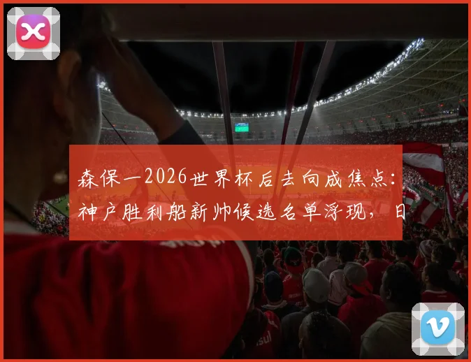 森保一2026世界杯后去向成焦点:神户胜利船新帅候选名单浮现,日本队帅位恐生变